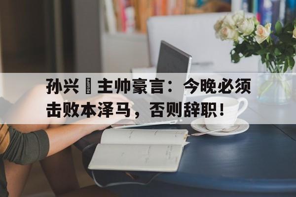 孙兴慜主帅豪言：今晚必须击败本泽马，否则辞职！亚洲足球先生孙兴慜为什么不能评